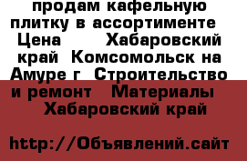 продам кафельную плитку в ассортименте › Цена ­ 1 - Хабаровский край, Комсомольск-на-Амуре г. Строительство и ремонт » Материалы   . Хабаровский край